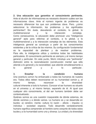 　
2. Una educación que garantice el conocimiento pertinente.
Ante el aluvión de informaciones es necesario discernir cuáles son las
informaciones clave. Ante el número ingente de problemas es
necesario diferenciar los que son problemas clave. Pero, ¿cómo
seleccionar la información, los problemas y los significados
pertinentes? Sin duda, desvelando el contexto, lo global, lo
multidimensional          y        la      interacción       compleja.
Como consecuencia, la educación debe promover una "inteligencia
general" apta para referirse al contexto, a lo global, a lo
multidimensional y a la interacción compleja de los elementos. Esta
inteligencia general se construye a partir de los conocimientos
existentes y de la crítica de los mismos. Su configuración fundamental
es la capacidad de plantear y de resolver problemas.
Para ello, la inteligencia utiliza y combina todas las habilidades
particulares. El conocimiento pertinente es siempre y al mismo tiempo
general y particular. En este punto, Morin introdujo una "pertinente"
distinción entre la racionalización (construcción mental que sólo
atiende a lo general) y la racionalidad, que atiende simultáneamente a
lo          general           y         a          lo        particular.
　
3.           Enseñar           la         condición          humana
Una aventura común ha embarcado a todos los humanos de nuestra
era. Todos ellos deben reconocerse en su humanidad común y, al
mismo           tiempo,         reconocer        la       diversidad
cultural inherente a todo lo humano. Conocer el ser humano es situarlo
en el universo y, al mismo tiempo, separarlo de él. Al igual que
cualquier otro conocimiento, el del ser humano también debe ser
contextualizado:
Quiénes somos es una cuestión inseparable de dónde estamos, de
dónde venimos y a dónde vamos. Lo humano es y se desarrolla en
bucles: a) cerebro- mente- cultura b) razón - afecto - impulso c)
individuo - sociedad -especie. Todo desarrollo verdaderamente
humano significa comprender al hombre como conjunto de todos estos
bucles y a la humanidad como una y diversa. La unidad y la diversidad
 