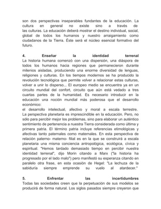 son dos perspectivas inseparables fundantes de la educación. La
cultura    en     general   no    existe   sino     a    través     de
las culturas. La educación deberá mostrar el destino individual, social,
global de todos los humanos y nuestro arraigamiento como
ciudadanos de la Tierra. Éste será el núcleo esencial formativo del
futuro.
　
4.           Enseñar            la         identidad           terrenal
La historia humana comenzó con una dispersión, una diáspora de
todos los humanos hacia regiones que permanecieron durante
milenios aisladas, produciendo una enorme diversidad de lenguas,
religiones y culturas. En los tiempos modernos se ha producido la
revolución tecnológica que permite volver a relacionar estas culturas,
volver a unir lo disperso... El europeo medio se encuentra ya en un
circuito mundial del confort, circuito que aún está vedado a tres
cuartas partes de la humanidad. Es necesario introducir en la
educación una noción mundial más poderosa que el desarrollo
económico:
el desarrollo intelectual, afectivo y moral a escala terrestre.
La perspectiva planetaria es imprescindible en la educación. Pero, no
sólo para percibir mejor los problemas, sino para elaborar un auténtico
sentimiento de pertenencia a nuestra Tierra considerada como última y
primera patria. El término patria incluye referencias etimológicas y
afectivas tanto paternales como maternales. En esta perspectiva de
relación paterno- materno- filial es en la que se construirá a escala
planetaria una misma conciencia antropológica, ecológica, cívica y
espiritual. "Hemos tardado demasiado tiempo en percibir nuestra
identidad terrenal", dijo Morin citando a Marx ("la historia ha
progresado por el lado malo") pero manifestó su esperanza citando en
paralelo otra frase, en esta ocasión de Hegel: "La lechuza de la
sabiduría     siempre     emprende     su    vuelo    al    atardecer."
　
5.             Enfrentar              las           incertidumbres
Todas las sociedades creen que la perpetuación de sus modelos se
producirá de forma natural. Los siglos pasados siempre creyeron que
 