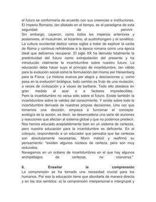 el futuro se conformaría de acuerdo con sus creencias e instituciones.
El Imperio Romano, tan dilatado en el tiempo, es el paradigma de esta
seguridad                            de                         pervivir.
Sin embargo, cayeron, como todos los imperios anteriores y
posteriores, el musulmán, el bizantino, el austrohúngaro y el soviético.
La cultura occidental dedicó varios siglos a tratar de explicar la caída
de Roma y continuó refiriéndose a la época romana como una época
ideal que debíamos recuperar. El siglo XX ha derruido totalmente la
predictividad del futuro como extrapolación del presente y ha
introducido vitalmente la incertidumbre sobre nuestro futuro. La
educación debe hacer suyo el principio de incertidumbre, tan válido
para la evolución social como la formulación del mismo por Heisenberg
para la Física. La historia avanza por atajos y desviaciones y, como
pasa en la evolución! biológica, todo cambio es fruto de una mutación,
a veces de civilización y a veces de barbarie. Todo ello obedece en
gran     medida     al    azar     o    a    factores   impredecibles.
Pero la incertidumbre no versa sólo sobre el futuro. Existe también la
incertidumbre sobre la validez del conocimiento. Y existe sobre todo la
incertidumbre derivada de nuestras propias decisiones. Una vez que
tomamos una decisión, empieza a funcionar el concepto
ecología de la acción, es decir, se desencadena una serie de acciones
y reacciones que afectan al sistema global y que no podemos predecir.
Nos hemos educado aceptablemente bien en un sistema de certezas,
pero nuestra educación para la incertidumbre es deficiente. En el
coloquio, respondiendo a un educador que pensaba que las certezas
son absolutamente necesarias, Morin matizó y reafirmó su
pensamiento: "existen algunos núcleos de certeza, pero son muy
reducidos.
Navegamos en un océano de incertidumbres en el que hay algunos
archipiélagos         de         certezas,        no         viceversa."
　
6.              Enseñar                la              comprensión
La comprensión se ha tornado una necesidad crucial para los
humanos. Por eso la educación tiene que abordarla de manera directa
y en los dos sentidos: a) la comprensión interpersonal e intergrupal y
 