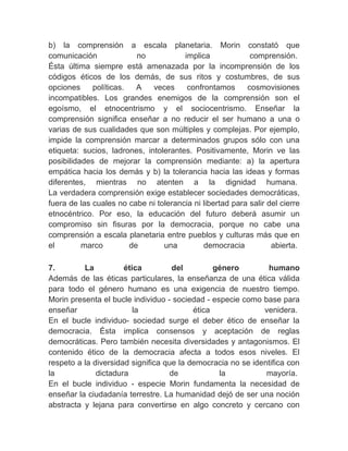 b) la comprensión a escala planetaria. Morin constató que
comunicación              no           implica             comprensión.
Ésta última siempre está amenazada por la incomprensión de los
códigos éticos de los demás, de sus ritos y costumbres, de sus
opciones     políticas.   A   veces     confrontamos      cosmovisiones
incompatibles. Los grandes enemigos de la comprensión son el
egoísmo, el etnocentrismo y el sociocentrismo. Enseñar la
comprensión significa enseñar a no reducir el ser humano a una o
varias de sus cualidades que son múltiples y complejas. Por ejemplo,
impide la comprensión marcar a determinados grupos sólo con una
etiqueta: sucios, ladrones, intolerantes. Positivamente, Morin ve las
posibilidades de mejorar la comprensión mediante: a) la apertura
empática hacia los demás y b) la tolerancia hacia las ideas y formas
diferentes, mientras no atenten a la dignidad humana.
La verdadera comprensión exige establecer sociedades democráticas,
fuera de las cuales no cabe ni tolerancia ni libertad para salir del cierre
etnocéntrico. Por eso, la educación del futuro deberá asumir un
compromiso sin fisuras por la democracia, porque no cabe una
comprensión a escala planetaria entre pueblos y culturas más que en
el        marco         de       una         democracia           abierta.
　
7.        La          ética         del         género        humano
Además de las éticas particulares, la enseñanza de una ética válida
para todo el género humano es una exigencia de nuestro tiempo.
Morin presenta el bucle individuo - sociedad - especie como base para
enseñar                  la               ética              venidera.
En el bucle individuo- sociedad surge el deber ético de enseñar la
democracia. Ésta implica consensos y aceptación de reglas
democráticas. Pero también necesita diversidades y antagonismos. El
contenido ético de la democracia afecta a todos esos niveles. El
respeto a la diversidad significa que la democracia no se identifica con
la            dictadura            de            la           mayoría.
En el bucle individuo - especie Morin fundamenta la necesidad de
enseñar la ciudadanía terrestre. La humanidad dejó de ser una noción
abstracta y lejana para convertirse en algo concreto y cercano con
 