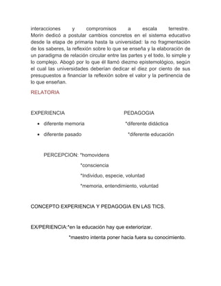 interacciones      y      compromisos       a     escala       terrestre.
Morin dedicó a postular cambios concretos en el sistema educativo
desde la etapa de primaria hasta la universidad: la no fragmentación
de los saberes, la reflexión sobre lo que se enseña y la elaboración de
un paradigma de relación circular entre las partes y el todo, lo simple y
lo complejo. Abogó por lo que él llamó diezmo epistemológico, según
el cual las universidades deberían dedicar el diez por ciento de sus
presupuestos a financiar la reflexión sobre el valor y la pertinencia de
lo que enseñan.

RELATORIA



EXPERIENCIA                               PEDAGOGIA

  • diferente memoria                      *diferente didáctica

  • diferente pasado                        *diferente educación



     PERCEPCION: *homovidens

                      *consciencia

                      *Individuo, especie, voluntad

                      *memoria, entendimiento, voluntad



CONCEPTO EXPERIENCIA Y PEDAGOGIA EN LAS TICS.



EX/PERIENCIA:*en la educación hay que exteriorizar.

                 *maestro intenta poner hacia fuera su conocimiento.
 