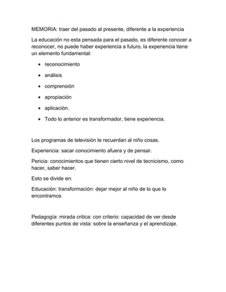 MEMORIA: traer del pasado al presente, diferente a la experiencia

La educación no esta pensada para el pasado, es diferente conocer a
reconocer, no puede haber experiencia a futuro, la experiencia tiene
un elemento fundamental:

  • reconocimiento

  • análisis

  • comprensión

  • apropiación

  • aplicación.

  • Todo lo anterior es transformador, tiene experiencia.



Los programas de televisión le recuerdan al niño cosas.

Experiencia: sacar conocimiento afuera y de pensar.

Pericia: conocimientos que tienen cierto nivel de tecnicismo, como
hacer, saber hacer.

Esto se divide en:

Educación: transformación: dejar mejor al niño de lo que lo
encontramos



Pedagogía: mirada critica: con criterio: capacidad de ver desde
diferentes puntos de vista: sobre la enseñanza y el aprendizaje.
 