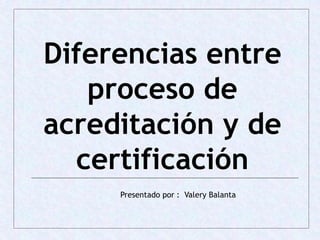 Diferencias entre
proceso de
acreditación y de
certificación
Presentado por : Valery Balanta
 