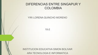 DIFERENCIAS ENTRE SINGAPUR Y
COLOMBIA
YIRI LORENA QUINCHO MORENO
10-2
INSTITUCION EDUCATIVA SIMON BOLIVAR
ARA TECNOLOGIA E INFORMATICA
 