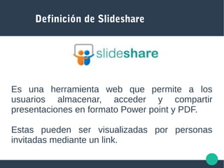Definición de Slideshare
Es una herramienta web que permite a los
usuarios almacenar, acceder y compartir
presentaciones en formato Power point y PDF.
Estas pueden ser visualizadas por personas
invitadas mediante un link.
 