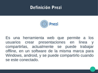 Definición Prezi
Es una herramienta web que permite a los
usuarios crear presentaciones en linea y
compartirlas, actualmente se puede trabajar
offline, en un software de la misma marca para
Windows, android, y se puede compartirlo cuando
se este conectado.
 