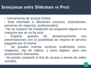 Semejanzas entre Slideshare vs Prezi
✔ Herramienta de acceso Online
✔ Esta orientado a diferentes usuarios, (estudiantes,
personas de negocios, profesionales)
✔ No se requiere de instalación de programa alguno en la
maquina que se va ha usar.
✔ Espacio gratuito de almacenamiento con
presentaciones con la posibilidad de mejorar el servicio
pagando por el mismo.
✔ Se pueden insertar archivos multimedia como:
imágenes, clip de vídeos, u otros objetos, para una
presentación interactiva.
✔ Se puede compartir el link de acceso a través de redes
sociales.
 