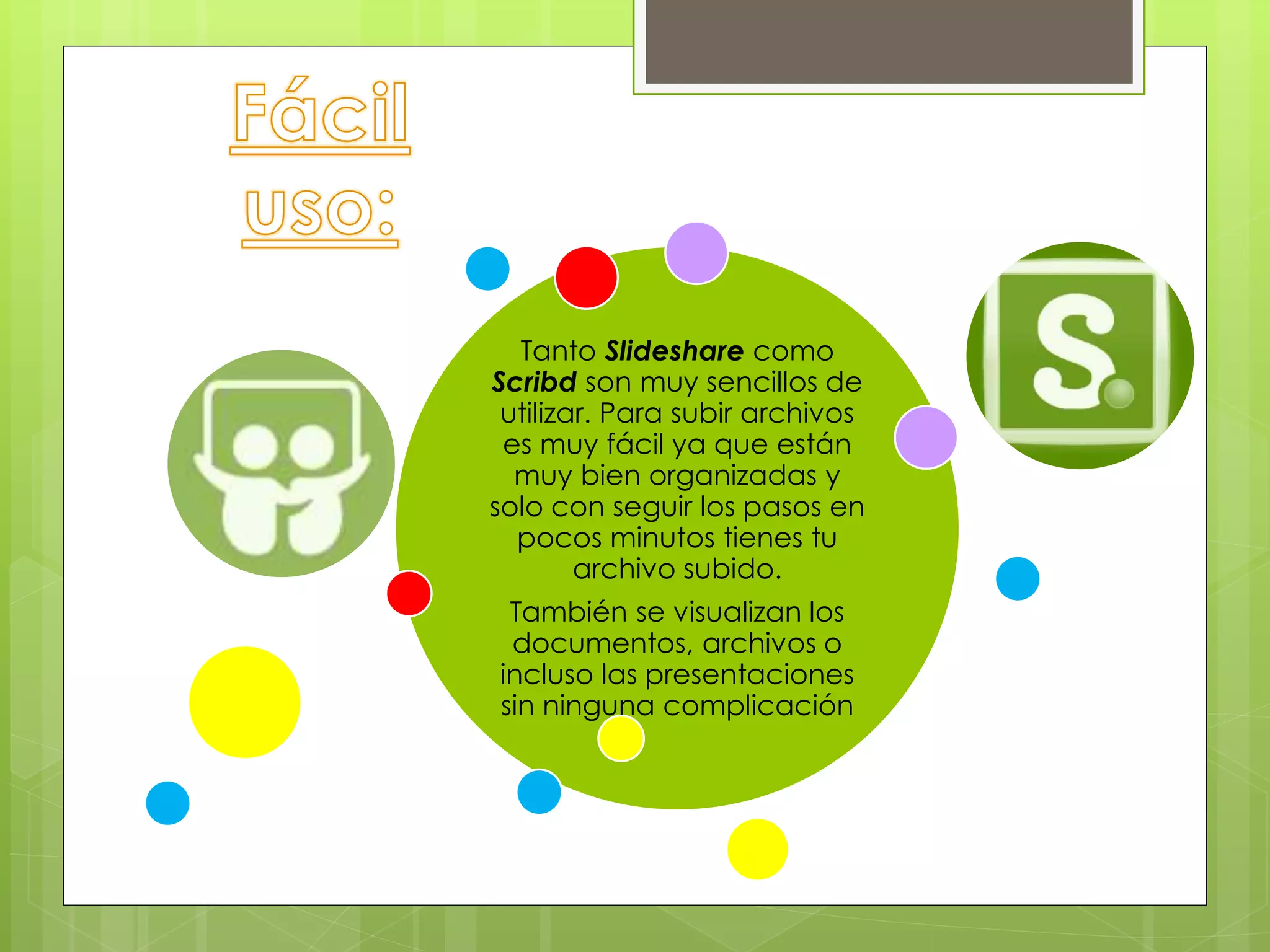 Tanto Slideshare como
Scribd son muy sencillos de
utilizar. Para subir archivos
es muy fácil ya que están
muy bien organizadas y
solo con seguir los pasos en
pocos minutos tienes tu
archivo subido.
También se visualizan los
documentos, archivos o
incluso las presentaciones
sin ninguna complicación
 