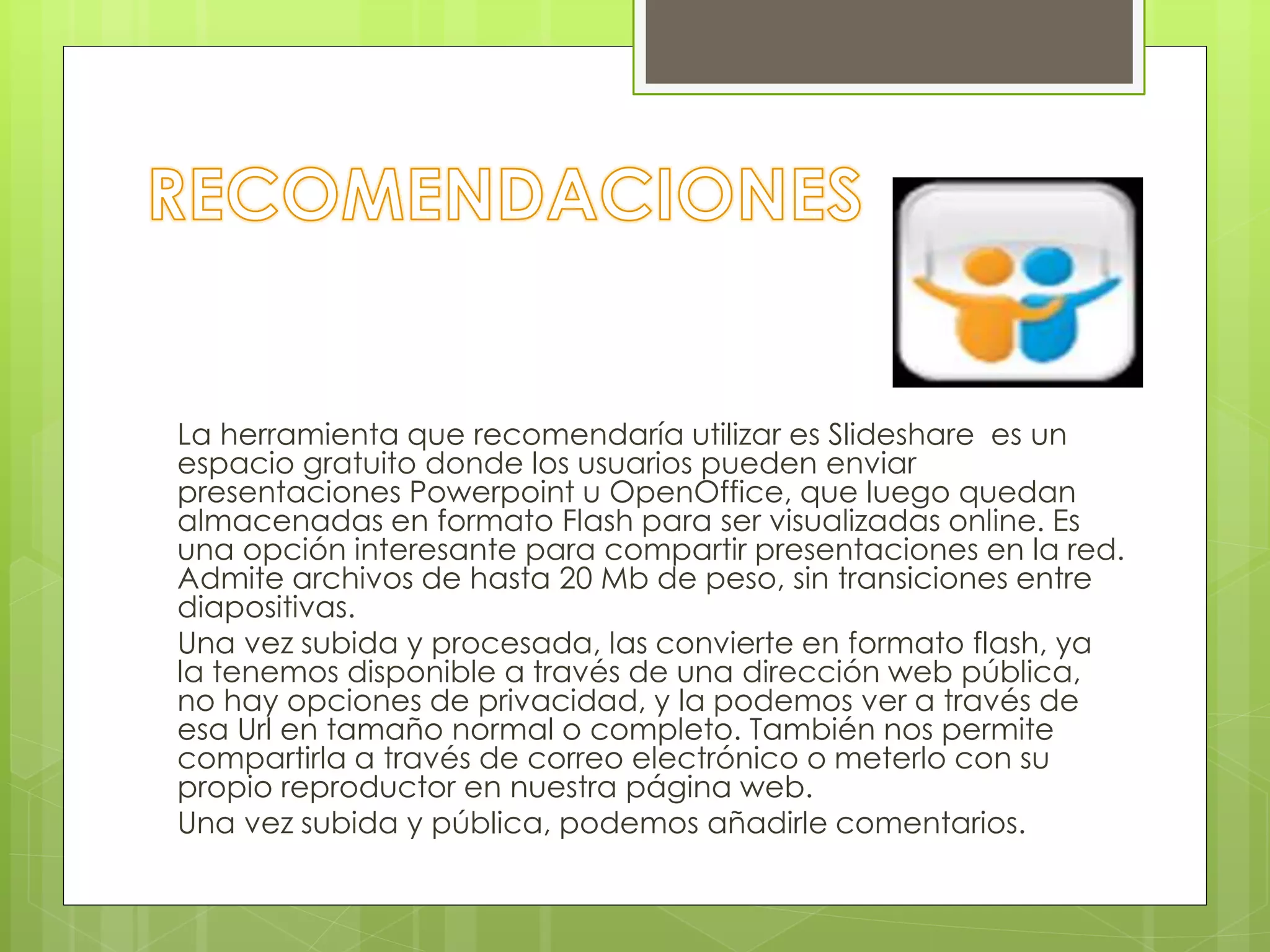 La herramienta que recomendaría utilizar es Slideshare es un
espacio gratuito donde los usuarios pueden enviar
presentaciones Powerpoint u OpenOffice, que luego quedan
almacenadas en formato Flash para ser visualizadas online. Es
una opción interesante para compartir presentaciones en la red.
Admite archivos de hasta 20 Mb de peso, sin transiciones entre
diapositivas.
Una vez subida y procesada, las convierte en formato flash, ya
la tenemos disponible a través de una dirección web pública,
no hay opciones de privacidad, y la podemos ver a través de
esa Url en tamaño normal o completo. También nos permite
compartirla a través de correo electrónico o meterlo con su
propio reproductor en nuestra página web.
Una vez subida y pública, podemos añadirle comentarios.
 