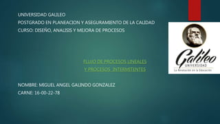 UNIVERSIDAD GALILEO
POSTGRADO EN PLANEACION Y ASEGURAMIENTO DE LA CALIDAD
CURSO: DISEÑO, ANALISIS Y MEJORA DE PROCESOS
FLUJO DE PROCESOS LINEALES
Y PROCESOS INTERMITENTES
NOMBRE: MIGUEL ANGEL GALINDO GONZALEZ
CARNE: 16-00-22-78
 