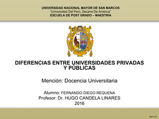 UNIVERSIDAD NACIONAL MAYOR DE SAN MARCOS
“Universidad Del Perú, Decana De América’’
ESCUELA DE POST GRADO – MAESTRIA
DIFERENCIAS ENTRE UNIVERSIDADES PRIVADAS
Y PÚBLICAS
Mención: Docencia Universitaria
Alumno: FERNANDO DIEGO REQUENA
Profesor: Dr. HUGO CANDELA LINARES
2016
 