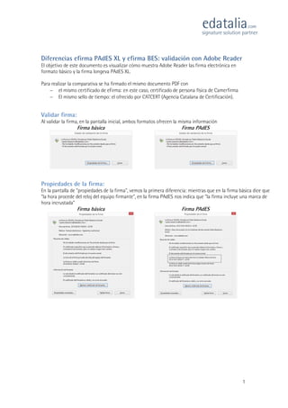 1
Diferencias efirma PAdES XL y efirma BES: validación con Adobe Reader
El objetivo de este documento es visualizar cómo muestra Adobe Reader las firma electrónica en
formato básico y la firma longeva PAdES XL.
Para realizar la comparativa se ha firmado el mismo documento PDF con
 el mismo certificado de eFirma: en este caso, certificado de persona física de Camerfirma
 El mismo sello de tiempo: el ofrecido por CATCERT (Agencia Catalana de Certificación).
Validar firma:
Al validar la firma, en la pantalla inicial, ambos formatos ofrecen la misma información
Firma básica Firma PAdES
Propiedades de la firma:
En la pantalla de "propiedades de la firma", vemos la primera diferencia: mientras que en la firma básica dice que
"la hora procede del reloj del equipo firmante", en la firma PAdES nos indica que "la firma incluye una marca de
hora incrustada"
Firma básica Firma PAdES
 