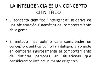 LA INTELIGENCIA ES UN CONCEPTO
             CIENTÍFICO
• El concepto científico “inteligencia” se deriva de
  una observación sistemática del comportamiento
  de la gente.

• El método mas optimo para comprender un
  concepto científico como la inteligencia consiste
  en comparar rigurosamente el comportamiento
  de distintas personas en situaciones que
  consideremos intelectualmente exigentes.
 