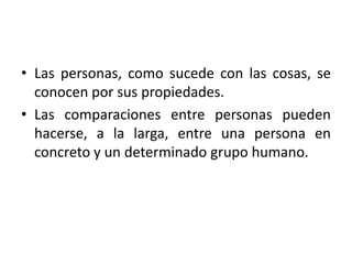 • Las personas, como sucede con las cosas, se
  conocen por sus propiedades.
• Las comparaciones entre personas pueden
  hacerse, a la larga, entre una persona en
  concreto y un determinado grupo humano.
 