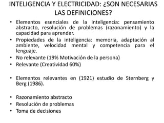 INTELIGENCIA Y ELECTRICIDAD: ¿SON NECESARIAS
              LAS DEFINICIONES?
• Elementos esenciales de la inteligencia: pensamiento
  abstracto, resolución de problemas (razonamiento) y la
  capacidad para aprender.
• Propiedades de la inteligencia: memoria, adaptación al
  ambiente, velocidad mental y competencia para el
  lenguaje.
• No relevante (19% Motivación de la persona)
• Relevante (Creatividad 60%)

• Elementos relevantes en (1921) estudio de Sternberg y
  Berg (1986).

• Razonamiento abstracto
• Resolución de problemas
• Toma de decisiones
 