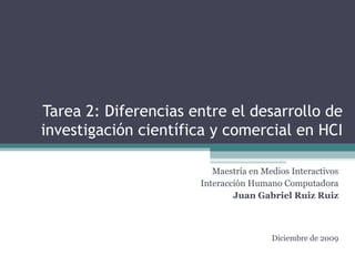 Tarea 2: Diferencias entre el desarrollo de investigación científica y comercial en HCI Maestría en Medios Interactivos Interacción Humano Computadora Juan Gabriel Ruiz Ruiz Diciembre de 2009 