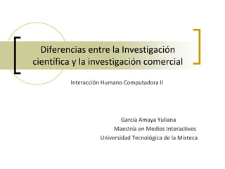 Diferencias entre la Investigación
científica y la investigación comercial
         Interacción Humano Computadora II




                           García Amaya Yuliana
                        Maestría en Medios Interactivos
                   Universidad Tecnológica de la Mixteca
 