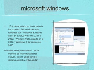 microsoft windows
Fué desarrollado en la década de
los ochenta. Sus versiones más
recientes son Windows 8, creado
en el añ o 2012; Windows 7, en el
2009; Windows Vista, creada en el
2007; y Windows 8, lanzado en el
2013.
Windows viene preinstalado en la
mayoría de los computadores
nuevos, esto lo ubica como el
sistema operativo más popular.
 