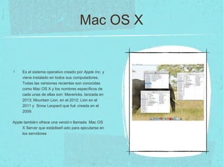 Mac OS X
Es el sistema operativo creado por Apple Inc. y
viene instalado en todos sus computadores.
Todas las versiones recientes son conocidas
como Mac OS X y los nombres específicos de
cada unas de ellas son: Mavericks, lanzada en
2013; Mountain Lion, en el 2012; Lion en el
2011 y Snow Leopard que fué creada en el
2009.
Apple también ofrece una versió n llamada Mac OS
X Server que estádiseñ ado para ejecutarse en
los servidores
 