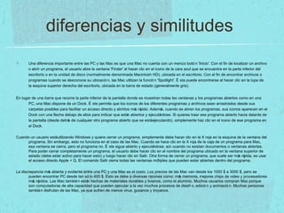 diferencias y similitudes
Una diferencia importante entre las PC y las Mac es que una Mac no cuenta con un menúo botó n 'Inicio'. Con el fin de localizar un archivo
o abrir un programa, el usuario abre la ventana 'Finder' al hacer clic en el icono de la cara azul que se encuentra en la parte inferior del
escritorio o en la unidad de disco (normalmente denominada Macintosh HD), ubicada en el escritorio. Con el fin de encontrar archivos o
programas cuando se desconoce su ubicació n, las Mac utilizan la funció n 'Spotlight'. É sta puede encontrarse al hacer clic en la lupa de
la esquina superior derecha del escritorio, ubicada en la barra de estado (generalmente gris).
En lugar de una barra que recorre la parte inferior de la pantalla donde se muestran todas las ventanas y los programas abiertos como en una
PC, una Mac dispone de un Dock. É ste permite que los iconos de los diferentes programas y archivos sean arrastrados desde sus
carpetas posibles para facilitar un acceso directo y abrirlos más rápido. Además, cuando se abren los programas, sus iconos aparecen en el
Dock con una flecha debajo de ellos para indicar que están abiertos y ejecutándose. Si quieres traer ese programa abierto hacia delante de
la pantalla (desde detrás de cualquier otro programa abierto que se estáejecutando), simplemente haz clic en el icono de ese programa en
el Dock.
Cuando un usuario estáutilizando Windows y quiere cerrar un programa, simplemente debe hacer clic en la X roja en la esquina de la ventana del
programa. Sin embargo, esto no funciona en el caso de las Mac. Cuando se hace clic en la X roja de la caja de un programa para Mac,
esa ventana se cierra, pero el programa no. É ste sigue abierto y ejecutándose, aún cuando no existan documentos o ventanas abiertas.
Para poder cerrar completamente un programa, el usuario debe hacer clic en el nombre del programa ubicado en la ventana superior de
estado (debe estar activo para hacer esto) y luego hacer clic en Salir. Otra forma de cerrar un programa, que suele ser más rápida, es usar
el acceso directo Apple + Q. El comando Salir cierra todas las ventanas múltiples que pueden estar abiertas dentro del programa.
La discrepancia más abierta y evidente entre una PC y una Mac es el costo. Los precios de las Mac van desde los 1000 $ a 3000 $, pero se
pueden encontrar PC desde tan só lo 400 $. Esto se debe a diversas razones como: más memoria, mejores chips de video y procesadores
más rápidos. Las Mac también están hechas de materiales durables y livianos, como el aluminio. Muchos usuarios compran Mac porque
son computadoras de alta capacidad que pueden ejecutar a la vez muchos procesos de diseñ o, edició n y animació n. Muchas personas
también disfrutan de las Mac, ya que sufren de menos virus, gusanos y troyanos.
 