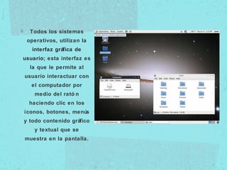 Todos los sistemas
operativos, utilizan la
interfaz gráfica de
usuario; esta interfaz es
la que le permite al
usuario interactuar con
el computador por
medio del rató n
haciendo clic en los
íconos, botones, menús
y todo contenido gráfico
y textual que se
muestra en la pantalla.
 