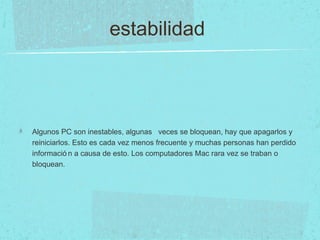estabilidad
Algunos PC son inestables, algunas veces se bloquean, hay que apagarlos y
reiniciarlos. Esto es cada vez menos frecuente y muchas personas han perdido
informació n a causa de esto. Los computadores Mac rara vez se traban o
bloquean.
 