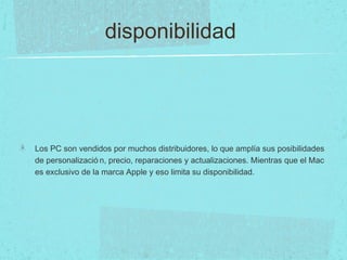 disponibilidad
Los PC son vendidos por muchos distribuidores, lo que amplía sus posibilidades
de personalizació n, precio, reparaciones y actualizaciones. Mientras que el Mac
es exclusivo de la marca Apple y eso limita su disponibilidad.
 