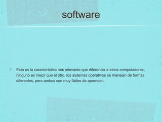 software
Esta es la característica más relevante que diferencia a estos computadores,
ninguno es mejor que el otro, los sistemas operativos se manejan de formas
diferentes, pero ambos son muy fáciles de aprender.
 
