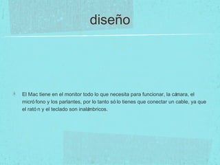 diseño
El Mac tiene en el monitor todo lo que necesita para funcionar, la cámara, el
micró fono y los parlantes, por lo tanto só lo tienes que conectar un cable, ya que
el rató n y el teclado son inalámbricos.
 