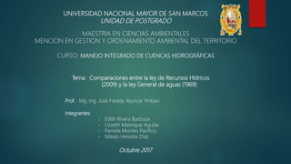 UNIVERSIDAD NACIONAL MAYOR DE SAN MARCOS
UNIDAD DE POSTGRADO
MAESTRIA EN CIENCIAS AMBIENTALES
MENCION EN GESTION Y ORDENAMIENTO AMBIENTAL DEL TERRITORIO
CURSO: MANEJO INTEGRADO DE CUENCAS HIDROGRÁFICAS
Tema: Comparaciones entre la ley de Recursos Hídricos
(2009) y la ley General de aguas (1969)
Prof. : Mg. Ing. José Freddy Atuncar Yrribari
Integrantes:
- Edith Rivera Barboza
- Lizzeth Manrique Aguilar
- Pamela Montes Pacifico
- Mikelo Heredia Díaz
Octubre 2017
 