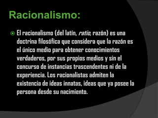 Racionalismo:
 El racionalismo (del latín, ratio, razón) es una
  doctrina filosófica que considera que la razón es
  el único medio para obtener conocimientos
  verdaderos, por sus propios medios y sin el
  concurso de instancias trascendentes ni de la
  experiencia. Los racionalistas admiten la
  existencia de ideas innatas, ideas que ya posee la
  persona desde su nacimiento.
 