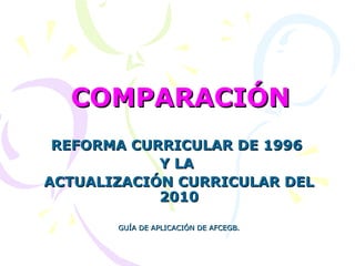COMPARACIÓN
REFORMA CURRICULAR DE 1996
Y LA
ACTUALIZACIÓN CURRICULAR DEL
2010
GUÍA DE APLICACIÓN DE AFCEGB.

 