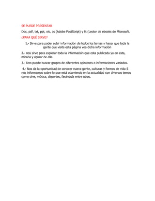 SE PUEDE PRESENTAR
Doc, pdf, txt, ppt, xls, ps (Adobe PostScript) y lit (Lector de ebooks de Microsoft.
¿PARA QUÉ SIRVE?
1.- Sirve para poder subir información de todos los temas y hacer que toda la
gente que visita esta página vea dicha información
2.- nos sirve para explorar toda la información que esta publicada ya en esta,
mirarla y opinar de ella.
3.- Uno puede buscar grupos de diferentes opiniones o informaciones variadas.
4.- Nos da la oportunidad de conocer nueva gente, culturas y formas de vida 5
nos informamos sobre lo que está ocurriendo en la actualidad con diversos temas
como cine, música, deportes, farándula entre otros.
 