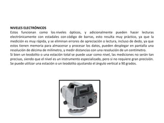 NIVELES ELECTRÓNICOS
Estos funcionan como los niveles ópticos, y adicionalmente pueden hacer lecturas
electrónicamente con estadales con código de barras, esto resulta muy práctico, ya que la
medición es muy rápida, y se eliminan errores de apreciación o lectura, incluso de dedo, ya que
estos tienen memoria para almacenar y procesar los datos, pueden desplegar en pantalla una
resolución de décima de milímetro, y medir distancias con una resolución de un centímetro.
Si bien un teodolito o una estación total se puede usar como nivel, las mediciones no serán tan
precisas, siendo que el nivel es un instrumento especializado, pero si no requiere gran precisión.
Se puede utilizar una estación o un teodolito ajustando el ángulo vertical a 90 grados.
 