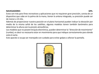 NAVEGADORES GPS.
Estos son más para fines recreativos y aplicaciones que no requieren gran precisión, consta de un
dispositivo que cabe en la palma de la mano, tienen la antena integrada, su precisión puede ser
de menor a 15 mts.
Además de proporcionar nuestra posición en el plano horizontal pueden indicar la elevación por
medio de la misma señal de los satélites, algunos modelos tienen también barómetro para
determinar la altura con la presión atmosférica.
Los modelos que no poseen brújula electrónica, pueden determinar la "dirección de movimiento"
(rumbo), es decir es necesario estar en movimiento para que indique correctamente para donde
está el norte.
Este aparato si ocupa ser manejado con cuidado para evitar golpes o afectar la pantalla.
 