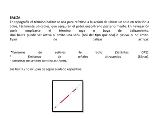 BALIZA
En topografía el término balizar se usa para referirse a la acción de ubicar un sitio en relación a
otros, fácilmente ubicables, que aseguran el poder encontrarlo posteriormente. En navegación
suele emplearse el término boya o boya de balizamiento.
Una baliza puede ser activa si emite una señal (sea del tipo que sea) o pasiva, si no emite.
Tipos de balizas activas:
*Emisoras de señales de radio (Satélites GPS).
* Emisoras de señales ultrasonido (Sónar).
* Emisoras de señales luminosas (Faro).
Las balizas no ocupan de algún cuidado específico.
 