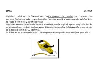 CINTA MÉTRICA
Una cinta métrica o un flexómetro es un instrumento de medida que consiste en
una cinta flexible graduada y se puede enrollar, haciendo que el transporte sea más fácil. También
se puede medir líneas y superficies curvas
Las cintas métricas se hacen de distintos materiales, con la longitud y pesos muy variables. Se
emplea para hacer medidas en el campo, de distancias horizontales. En la topografía la más común
es la de acero y mide de 50 a 100 mts.
La cinta métrica no ocupa de mucho cuidado porque es un aparato muy manejable y duradero.
 