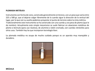 PLOMADA METÁLICA
Instrumento con forma de cono, construido generalmente en bronce, con un peso que varía entre
225 y 500 gr, que al dejarse colgar libremente de la cuerda sigue la dirección de la vertical del
lugar, por lo que con su auxilio podemos proyectar el punto de terreno sobre la cinta métrica.
Tradicionalmente este instrumento se ha construido con una cuerda y una pesa de plomo (que le
da nombre). Actualmente este simple mecanismo se suele fabricar en aleaciones metálicas de
plomo o bismuto (para uso náutico), de aluminio o latón cromado, con cuerdas retráctiles para
otros usos. También hay las que incorporan tecnología láser.
La plomada metálica no ocupa de mucho cuidado porque es un aparato muy manejable y
duradero.
BRÚJULA
 