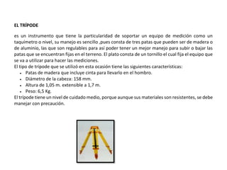 EL TRÍPODE
es un instrumento que tiene la particularidad de soportar un equipo de medición como un
taquímetro o nivel, su manejo es sencillo ,pues consta de tres patas que pueden ser de madera o
de aluminio, las que son regulables para así poder tener un mejor manejo para subir o bajar las
patas que se encuentran fijas en el terreno. El plato consta de un tornillo el cual fija el equipo que
se va a utilizar para hacer las mediciones.
El tipo de trípode que se utilizó en esta ocasión tiene las siguientes características:
 Patas de madera que incluye cinta para llevarlo en el hombro.
 Diámetro de la cabeza: 158 mm.
 Altura de 1,05 m. extensible a 1,7 m.
 Peso: 6,5 Kg.
El trípode tiene un nivel de cuidado medio, porque aunque sus materiales son resistentes, se debe
manejar con precaución.
 