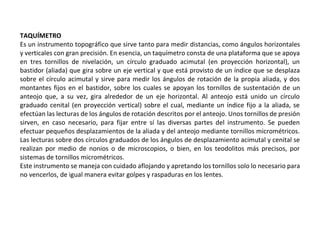 TAQUÍMETRO
Es un instrumento topográfico que sirve tanto para medir distancias, como ángulos horizontales
y verticales con gran precisión. En esencia, un taquímetro consta de una plataforma que se apoya
en tres tornillos de nivelación, un círculo graduado acimutal (en proyección horizontal), un
bastidor (aliada) que gira sobre un eje vertical y que está provisto de un índice que se desplaza
sobre el círculo acimutal y sirve para medir los ángulos de rotación de la propia aliada, y dos
montantes fijos en el bastidor, sobre los cuales se apoyan los tornillos de sustentación de un
anteojo que, a su vez, gira alrededor de un eje horizontal. Al anteojo está unido un círculo
graduado cenital (en proyección vertical) sobre el cual, mediante un índice fijo a la aliada, se
efectúan las lecturas de los ángulos de rotación descritos por el anteojo. Unos tornillos de presión
sirven, en caso necesario, para fijar entre sí las diversas partes del instrumento. Se pueden
efectuar pequeños desplazamientos de la aliada y del anteojo mediante tornillos micrométricos.
Las lecturas sobre dos círculos graduados de los ángulos de desplazamiento acimutal y cenital se
realizan por medio de nonios o de microscopios, o bien, en los teodolitos más precisos, por
sistemas de tornillos micrométricos.
Este instrumento se maneja con cuidado aflojando y apretando los tornillos solo lo necesario para
no vencerlos, de igual manera evitar golpes y raspaduras en los lentes.
 