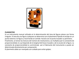 PLANIMETRO
Es un instrumento manual utilizado en la determinación del área de figuras planas con forma
irregular. El área de una figura cualquiera se determina con el planímetro fijando el anclaje en un
punto externo a la figura y recorriendo en sentido horario con el punto trazador su perímetro.
Finalmente, se toman las lecturas del número de revoluciones y se multiplica por la constante de
proporcionalidad, la cual depende de la longitud del brazo trazador y de la escala de la figura. La
constante de proporcionalidad es suministrada por el fabricante del instrumento o puede ser
determinada directamente por comparación.
El planímetro debe ser manejado con cuidado para evitar golpes.
 