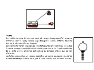 FICHAS
Son varillas de acero de 30 cm de longitud, con un diámetro φ=1/4”, pintados
en franjas alternas rojas y blancas. Su parte superior termina en forma de anillo
y su parte inferior en forma de punta.
Generalmente vienen en juegos de once fichas juntas en un anillo de acero. Las
fichas se usan en la medición de distancias para marcar las posiciones finales
de la cinta y llevar el conteo del número de cintadas enteras que se han
efectuado.
Las fichas no necesitan un cuidado especifico ua que se usan para enterrarlas
en la tierra la mayoría de las veces, por lo tanto se maltratan y son de uso rudo.
 