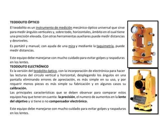TEODOLITO ÓPTICO
El teodolito es un instrumento de medición mecánico-óptico universal que sirve
para medir ángulos verticales y, sobre todo, horizontales, ámbito en el cual tiene
una precisión elevada. Con otras herramientas auxiliares puede medir distancias
y desniveles.
Es portátil y manual; con ayuda de una mira y mediante la taquimetría, puede
medir distancias.
Este equipo debe manejarse con mucho cuidado para evitar golpes y raspaduras
en los lentes.
TEODOLITO ELECTRÓNICO
Es la versión del teodolito óptico, con la incorporación de electrónica para hacer
las lecturas del circulo vertical y horizontal, desplegando los ángulos en una
pantalla eliminando errores de apreciación, es más simple en su uso, y por
requerir menos piezas es más simple su fabricación y en algunos casos su
calibración.
Las principales características que se deben observar para comparar estos
equipos hay que tener en cuenta: la precisión, el numero de aumentos en la lente
del objetivo y si tiene o no compensador electrónico.
Este equipo debe manejarse con mucho cuidado para evitar golpes y raspaduras
en los lentes.
 