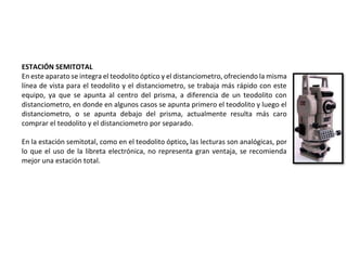 ESTACIÓN SEMITOTAL
En este aparato se integra el teodolito óptico y el distanciometro, ofreciendo la misma
línea de vista para el teodolito y el distanciometro, se trabaja más rápido con este
equipo, ya que se apunta al centro del prisma, a diferencia de un teodolito con
distanciometro, en donde en algunos casos se apunta primero el teodolito y luego el
distanciometro, o se apunta debajo del prisma, actualmente resulta más caro
comprar el teodolito y el distanciometro por separado.
En la estación semitotal, como en el teodolito óptico, las lecturas son analógicas, por
lo que el uso de la libreta electrónica, no representa gran ventaja, se recomienda
mejor una estación total.
 