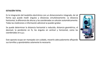 ESTACIÓN TOTAL
Es la integración del teodolito electrónico con un distanciometro integrado, de tal
forma que puede medir ángulos y distancias simultáneamente. La distancia
horizontal, la diferencia de alturas y las coordenadas se calculan automáticamente.
Todas las mediciones e información adicional se pueden grabar.
Se puede determinar la distancia horizontal o reducida, distancia geométrica, el
desnivel, la pendiente en %, los ángulos en vertical y horizontal, como las
coordenadas en x,y,z.
Este aparato ocupa ser manejado con cuidado, moverlo adecuadamente aflojando
sus tornillos y apretándolos solamente lo necesario.
 