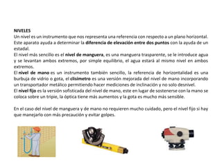 NIVELES
Un nivel es un instrumento que nos representa una referencia con respecto a un plano horizontal.
Este aparato ayuda a determinar la diferencia de elevación entre dos puntos con la ayuda de un
estadal.
El nivel más sencillo es el nivel de manguera, es una manguera trasparente, se le introduce agua
y se levantan ambos extremos, por simple equilibrio, el agua estará al mismo nivel en ambos
extremos.
El nivel de mano es un instrumento también sencillo, la referencia de horizontalidad es una
burbuja de vidrio o gota, el clisímetro es una versión mejorada del nivel de mano incorporando
un transportador metálico permitiendo hacer mediciones de inclinación y no solo desnivel.
El nivel fijo es la versión sofisticada del nivel de mano, este en lugar de sostenerse con la mano se
coloca sobre un tripie, la óptica tiene más aumentos y la gota es mucho más sensible.
En el caso del nivel de manguera y de mano no requieren mucho cuidado, pero el nivel fijo si hay
que manejarlo con más precaución y evitar golpes.
 