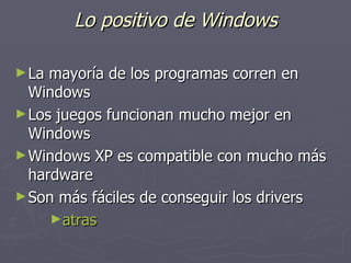 Lo positivo de Windows La mayoría de los programas corren en Windows  Los juegos funcionan mucho mejor en Windows  Windows XP es compatible con mucho más hardware  Son más fáciles de conseguir los drivers  atras 