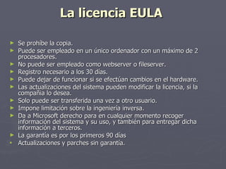 La licencia EULA  Se prohíbe la copia.  Puede ser empleado en un único ordenador con un máximo de 2 procesadores.  No puede ser empleado como webserver o fileserver.  Registro necesario a los 30 días.  Puede dejar de funcionar si se efectúan cambios en el hardware.  Las actualizaciones del sistema pueden modificar la licencia, si la compañia lo desea.  Solo puede ser transferida una vez a otro usuario.  Impone limitación sobre la ingeniería inversa.  Da a Microsoft derecho para en cualquier momento recoger información del sistema y su uso, y también para entregar dicha información a terceros.  La garantía es por los primeros 90 días  Actualizaciones y parches sin garantía.  