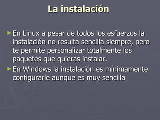 La instalación   En Linux a pesar de todos los esfuerzos la instalación no resulta sencilla siempre, pero te permite personalizar totalmente los paquetes que quieras instalar.  En Windows la instalación es mínimamente configurarle aunque es muy sencilla  