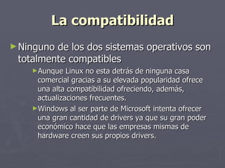 La compatibilidad Ninguno de los dos sistemas operativos son totalmente compatibles  Aunque Linux no esta detrás de ninguna casa comercial gracias a su elevada popularidad ofrece una alta compatibilidad ofreciendo, además, actualizaciones frecuentes.  Windows al ser parte de Microsoft intenta ofrecer una gran cantidad de drivers ya que su gran poder económico hace que las empresas mismas de hardware creen sus propios drivers. 